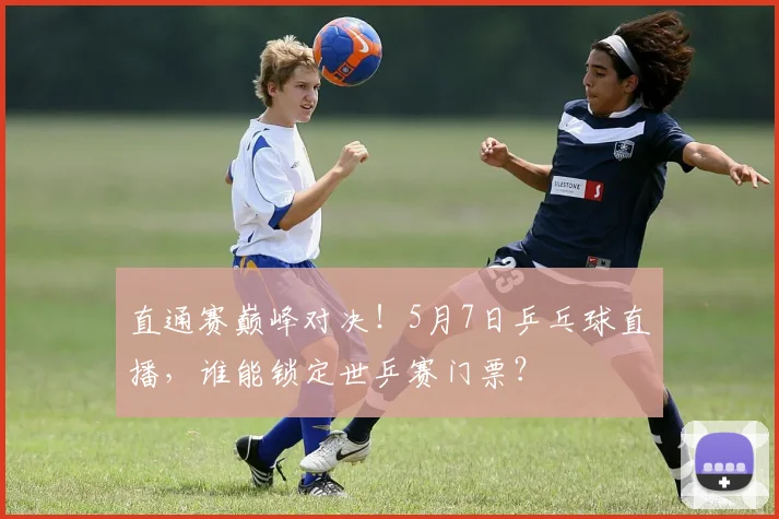 直通赛巅峰对决！5月7日乒乓球直播，谁能锁定世乒赛门票？