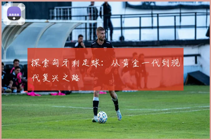 探索匈牙利足球:从黄金一代到现代复兴之路