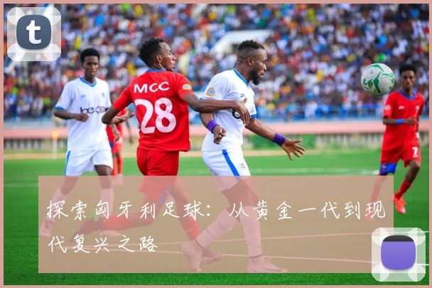 探索匈牙利足球:从黄金一代到现代复兴之路