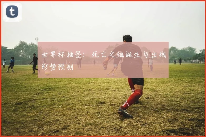 世界杯抽签：死亡之组诞生与出线形势预测