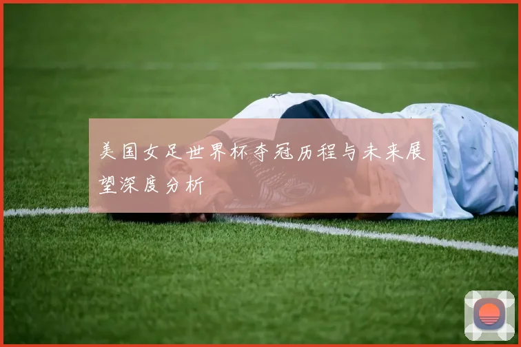 美国女足世界杯夺冠历程与未来展望深度分析