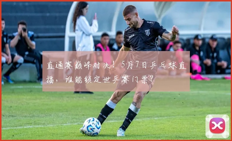 直通赛巅峰对决!5月7日乒乓球直播,谁能锁定世乒赛门票?